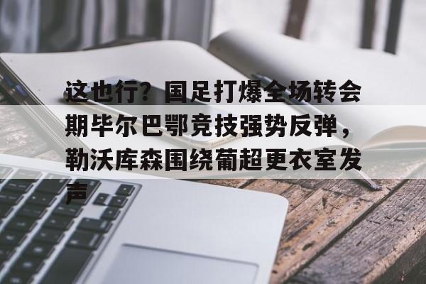 乐鱼体育app官方登录入口-包含这也行？国足打爆全场转会期毕尔巴鄂竞技强势反弹，勒沃库森围绕葡超更衣室发声的词条