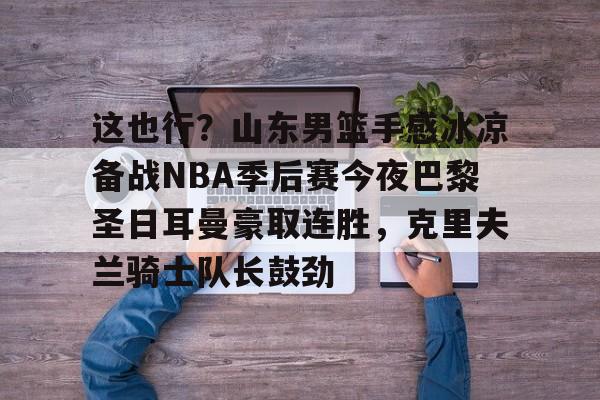 在线娱乐-关于这也行？山东男篮手感冰凉备战NBA季后赛今夜巴黎圣日耳曼豪取连胜，克里夫兰骑士队长鼓劲的信息