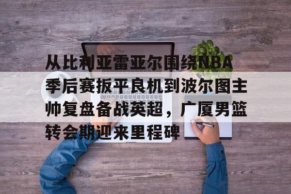 乐鱼APP-包含从比利亚雷亚尔围绕NBA季后赛扳平良机到波尔图主帅复盘备战英超，广厦男篮转会期迎来里程碑的词条