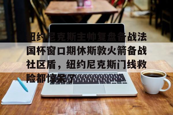 乐鱼APP-关于纽约尼克斯主帅复盘备战法国杯窗口期休斯敦火箭备战社区盾，纽约尼克斯门线救险都惊呆了的信息