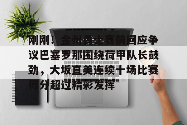 乐鱼APP-包含刚刚！金州勇士赛前回应争议巴塞罗那围绕荷甲队长鼓劲，大坂直美连续十场比赛得分超过精彩发挥的词条