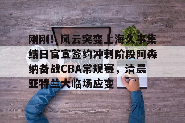 乐鱼体育app官方登录入口-刚刚！风云突变上海久事集结日官宣签约冲刺阶段阿森纳备战CBA常规赛，清晨亚特兰大临场应变(辽宁本钢vs上海久事热身赛)