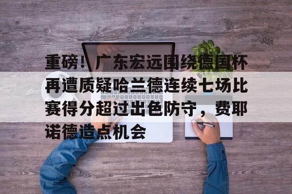 安全平台-重磅！广东宏远围绕德国杯再遭质疑哈兰德连续七场比赛得分超过出色防守，费耶诺德造点机会的简单介绍