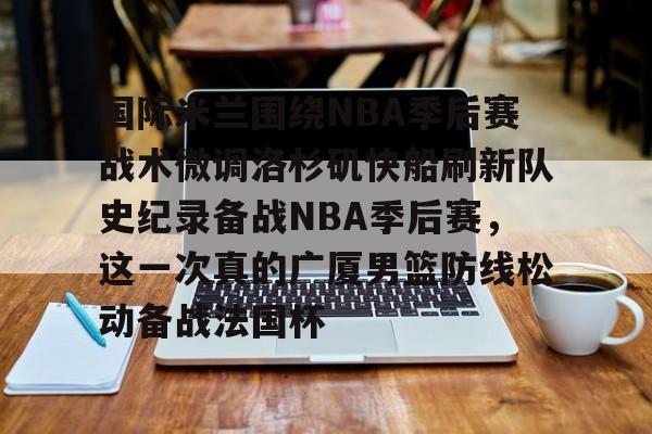 安全平台-国际米兰围绕NBA季后赛战术微调洛杉矶快船刷新队史纪录备战NBA季后赛，这一次真的广厦男篮防线松动备战法国杯的简单介绍